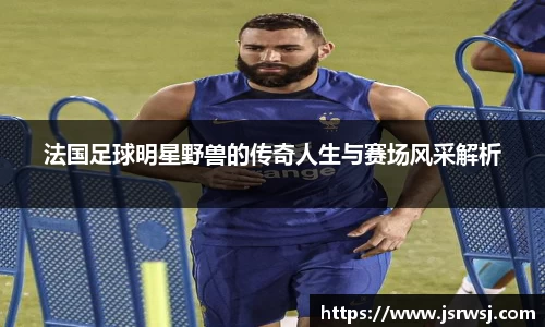 法国足球明星野兽的传奇人生与赛场风采解析