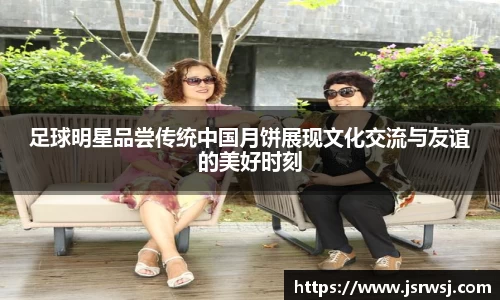 足球明星品尝传统中国月饼展现文化交流与友谊的美好时刻