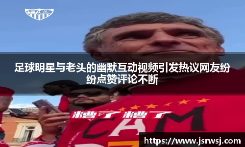 足球明星与老头的幽默互动视频引发热议网友纷纷点赞评论不断
